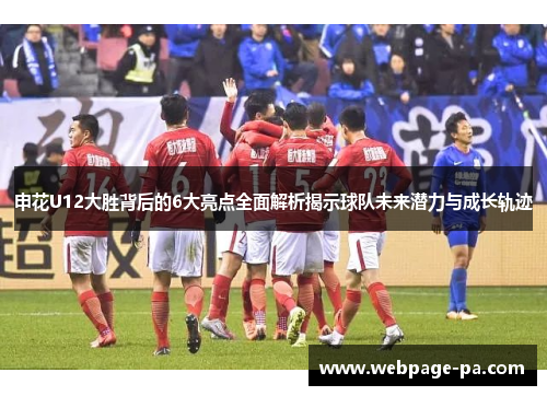 申花U12大胜背后的6大亮点全面解析揭示球队未来潜力与成长轨迹