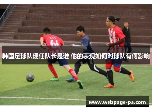 韩国足球队现任队长是谁 他的表现如何对球队有何影响