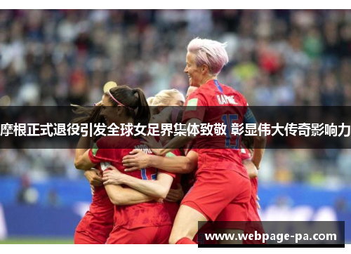 摩根正式退役引发全球女足界集体致敬 彰显伟大传奇影响力